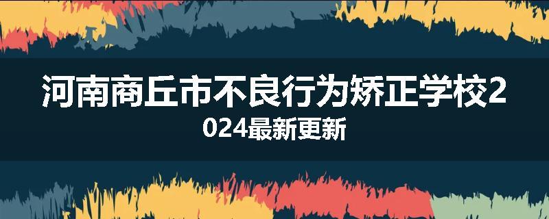 河南商丘市不良行为矫正学校2024最新更新