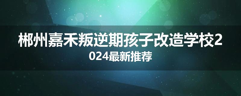 郴州嘉禾叛逆期孩子改造学校2024最新推荐