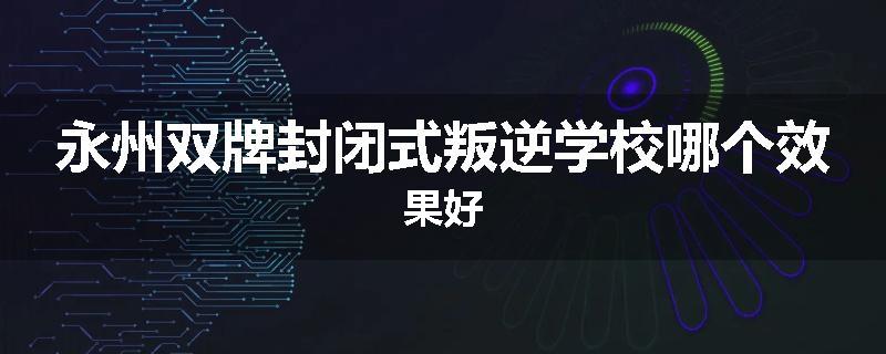 永州双牌封闭式叛逆学校哪个效果好