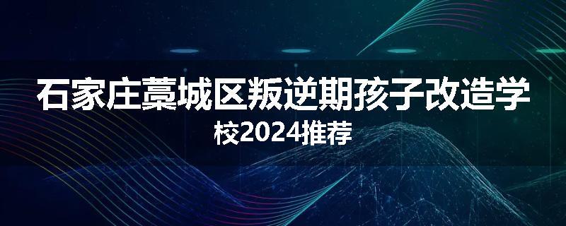 石家庄藁城区叛逆期孩子改造学校2024推荐