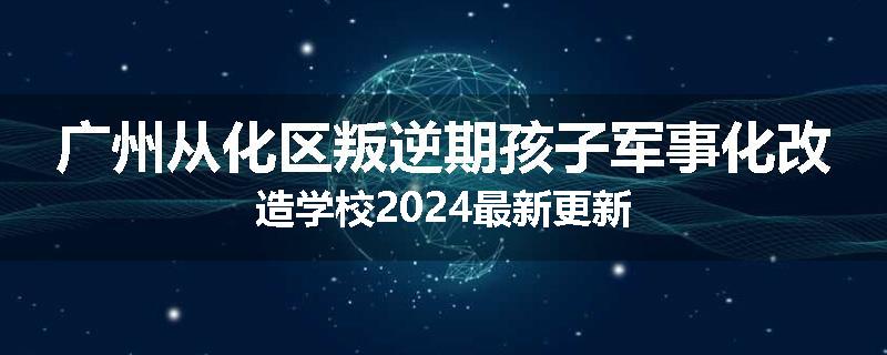 广州从化区叛逆期孩子军事化改造学校2024最新更新