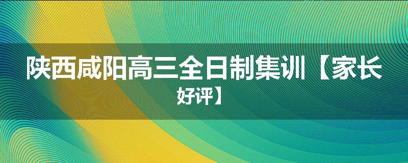 陕西咸阳高三全日制集训【家长好评】
