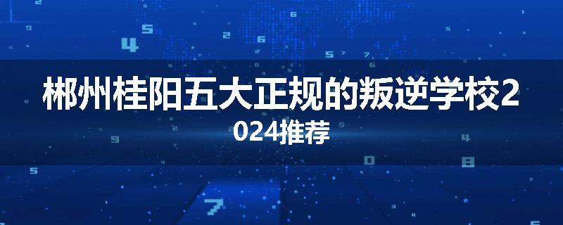 郴州桂阳五大正规的叛逆学校2024推荐
