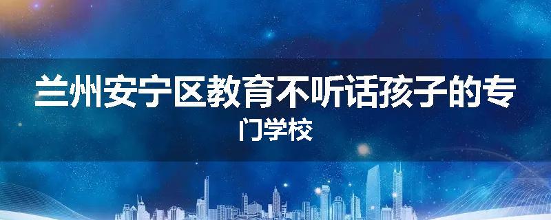 兰州安宁区教育不听话孩子的专门学校