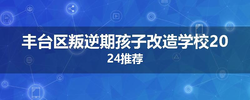 丰台区叛逆期孩子改造学校2024推荐