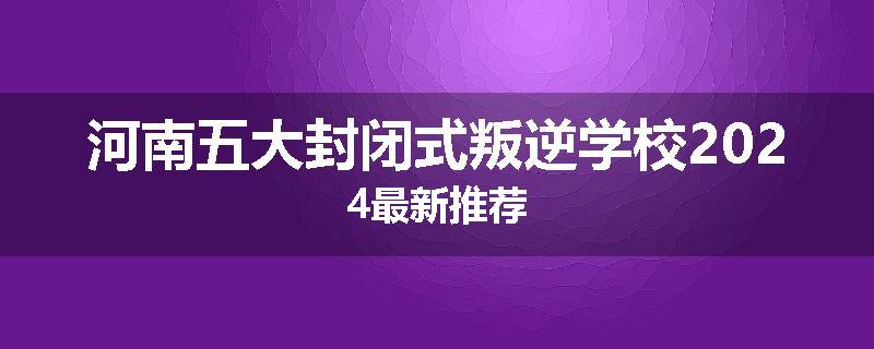 河南五大封闭式叛逆学校2024最新推荐