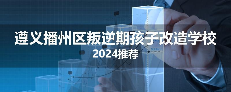 遵义播州区叛逆期孩子改造学校2024推荐