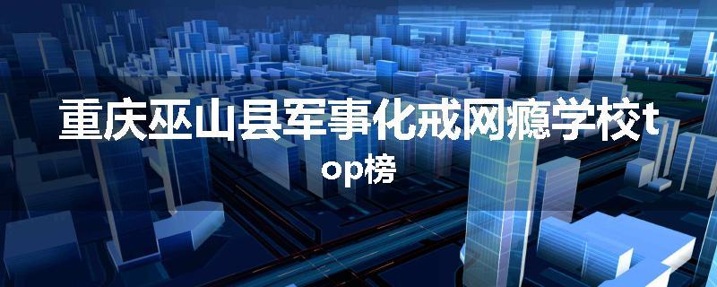 重庆巫山县军事化戒网瘾学校top榜