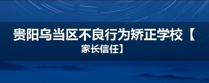 贵阳乌当区不良行为矫正学校【家长信任】