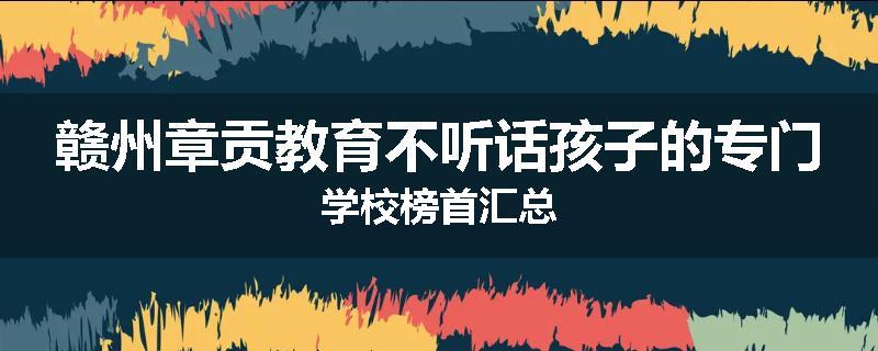 赣州章贡教育不听话孩子的专门学校榜首汇总