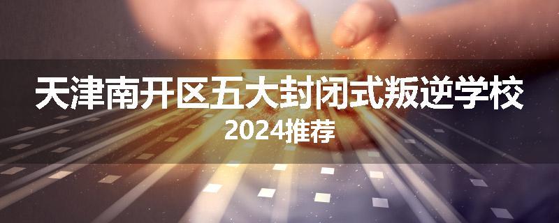 天津南开区五大封闭式叛逆学校2024推荐