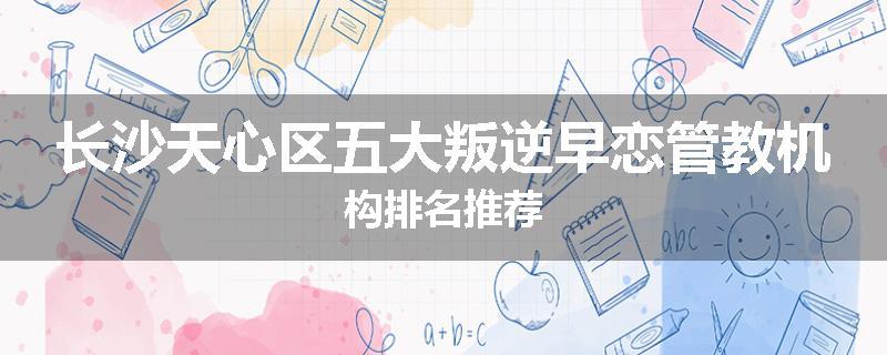 长沙天心区五大叛逆早恋管教机构排名推荐
