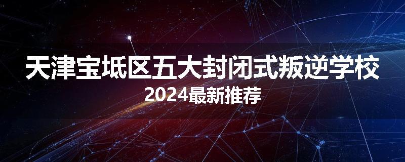 天津宝坻区五大封闭式叛逆学校2024最新推荐