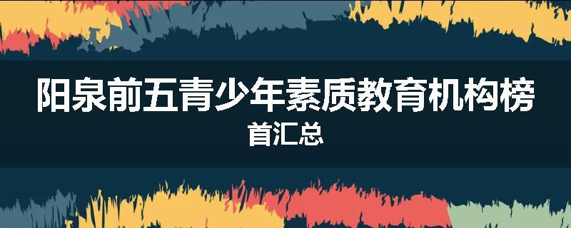阳泉前五青少年素质教育机构榜首汇总