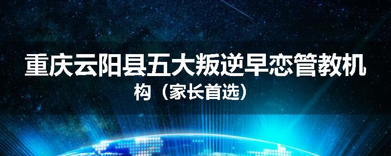 重庆云阳县五大叛逆早恋管教机构（家长首选）