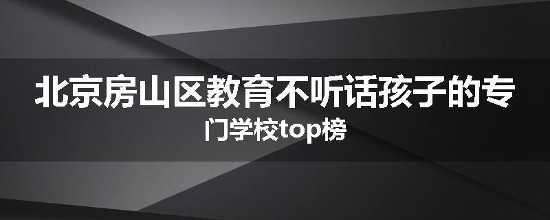 北京房山区教育不听话孩子的专门学校top榜