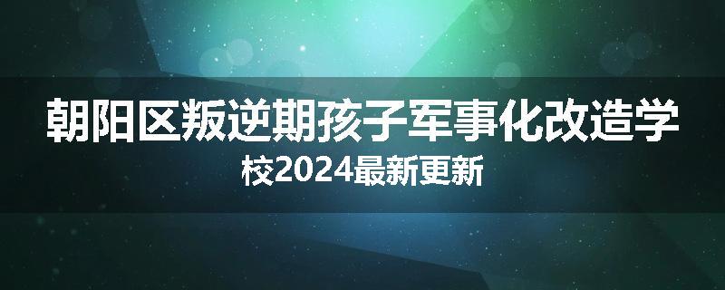 朝阳区叛逆期孩子军事化改造学校2024最新更新