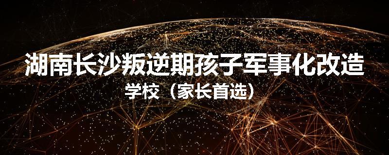 湖南长沙叛逆期孩子军事化改造学校（家长首选）