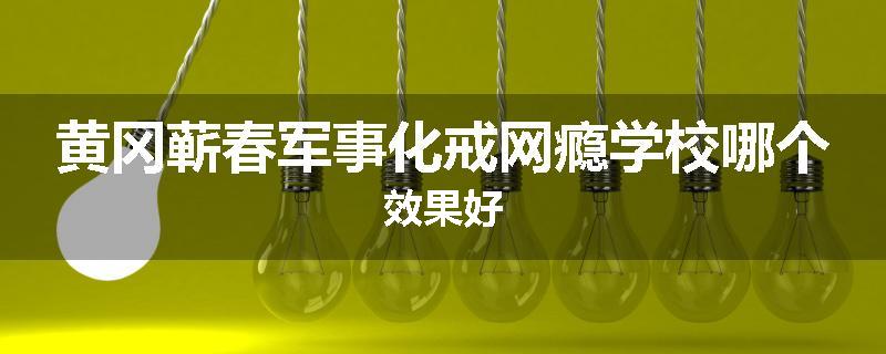 黄冈蕲春军事化戒网瘾学校哪个效果好