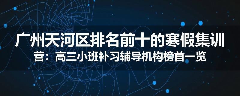 广州天河区排名前十的寒假集训营：高三小班补习辅导机构榜首一览