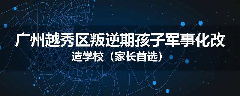 广州越秀区叛逆期孩子军事化改造学校（家长首选）