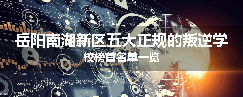 岳阳南湖新区五大正规的叛逆学校榜首名单一览
