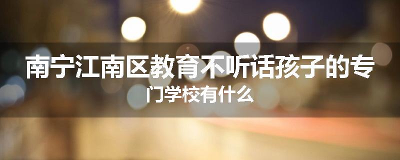 南宁江南区教育不听话孩子的专门学校有什么