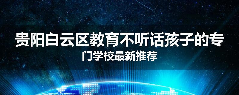 贵阳白云区教育不听话孩子的专门学校最新推荐