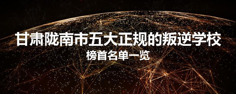 甘肃陇南市五大正规的叛逆学校榜首名单一览