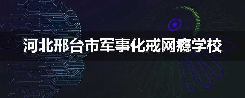 河北邢台市军事化戒网瘾学校