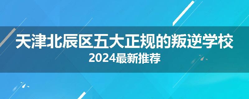 天津北辰区五大正规的叛逆学校2024最新推荐