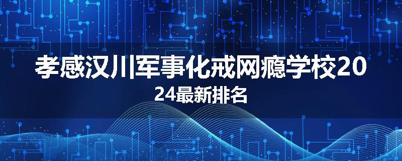 孝感汉川军事化戒网瘾学校2024最新排名