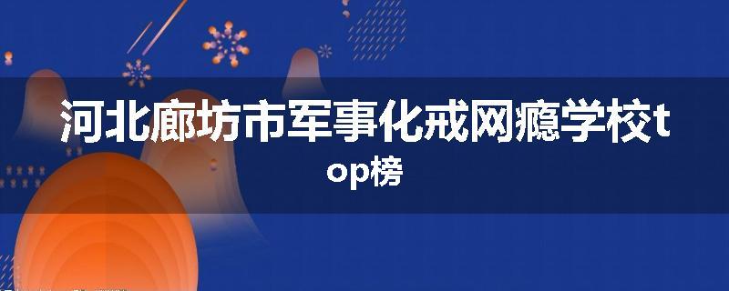 河北廊坊市军事化戒网瘾学校top榜