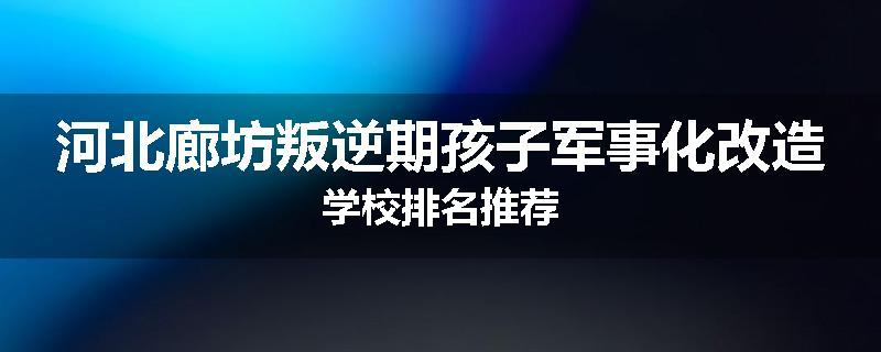 河北廊坊叛逆期孩子军事化改造学校排名推荐