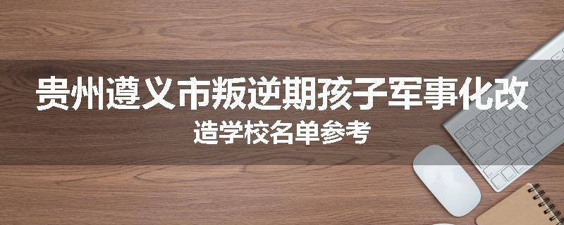 贵州遵义市叛逆期孩子军事化改造学校名单参考