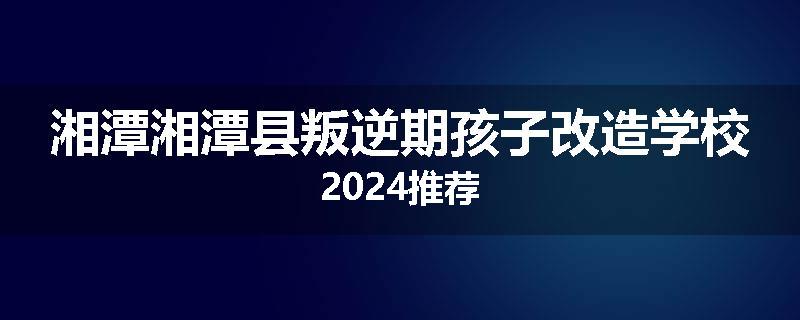 湘潭湘潭县叛逆期孩子改造学校2024推荐