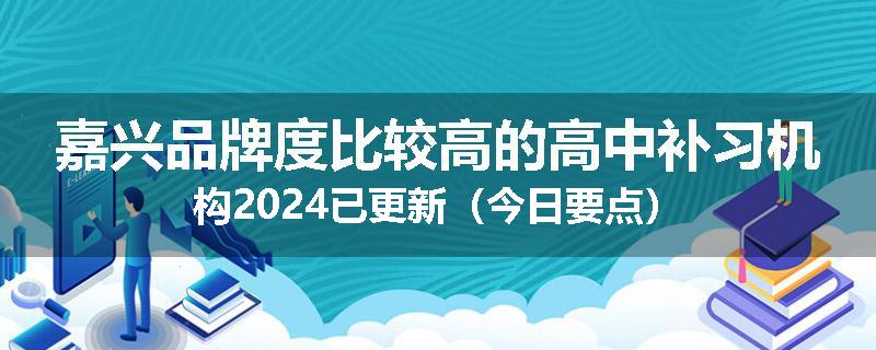 嘉兴品牌度比较高的高中补习机构2024已更新（今日要点）