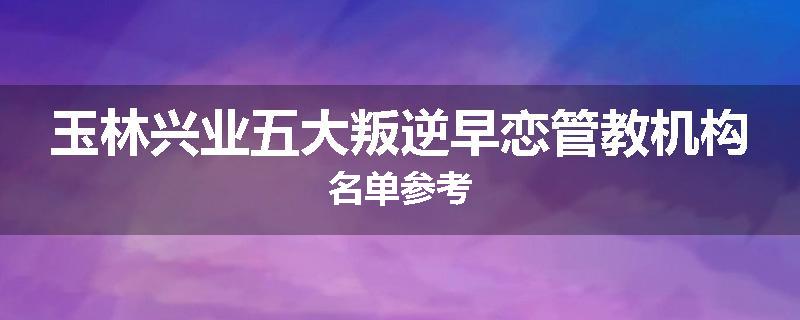 玉林兴业五大叛逆早恋管教机构名单参考