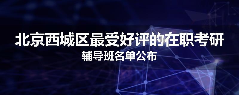 北京西城区最受好评的在职考研辅导班名单公布