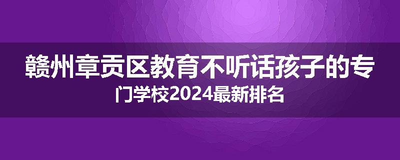 赣州章贡区教育不听话孩子的专门学校2024最新排名