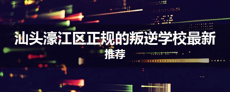 汕头濠江区正规的叛逆学校最新推荐