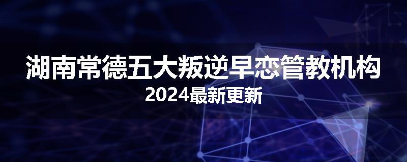 湖南常德五大叛逆早恋管教机构2024最新更新