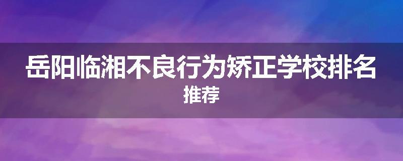 岳阳临湘不良行为矫正学校排名推荐