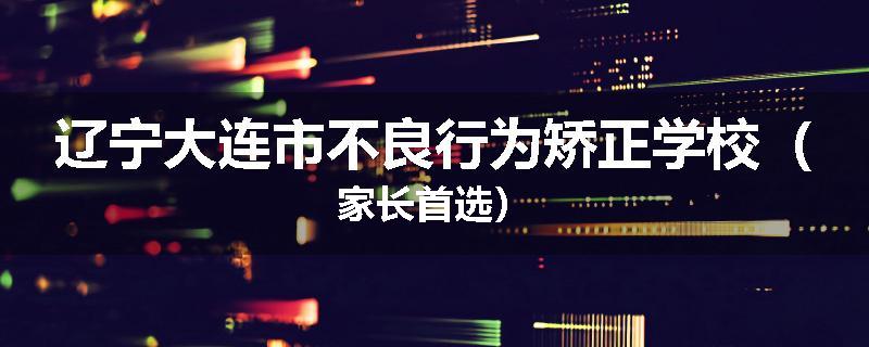 辽宁大连市不良行为矫正学校（家长首选）