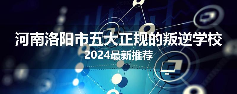 河南洛阳市五大正规的叛逆学校2024最新推荐