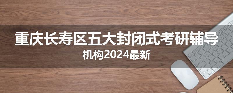重庆长寿区五大封闭式考研辅导机构2024最新