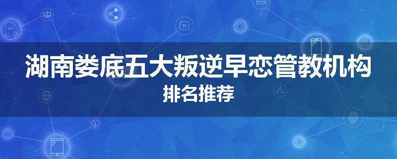 湖南娄底五大叛逆早恋管教机构排名推荐