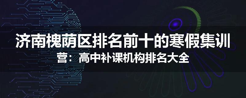 济南槐荫区排名前十的寒假集训营：高中补课机构排名大全
