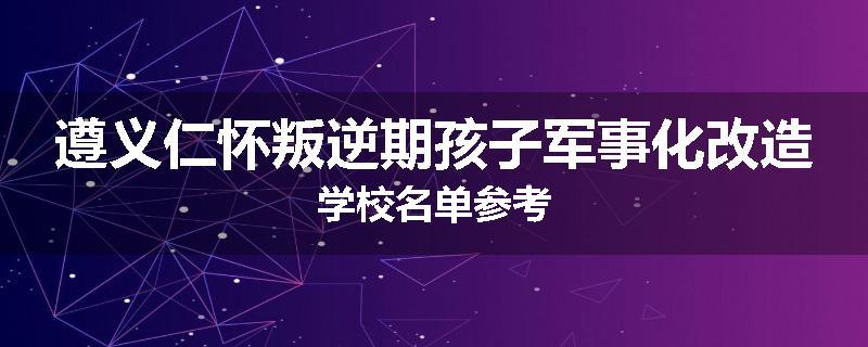 遵义仁怀叛逆期孩子军事化改造学校名单参考