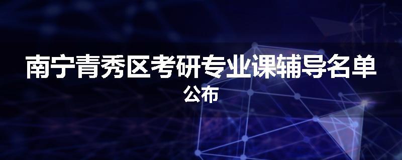 南宁青秀区考研专业课辅导名单公布